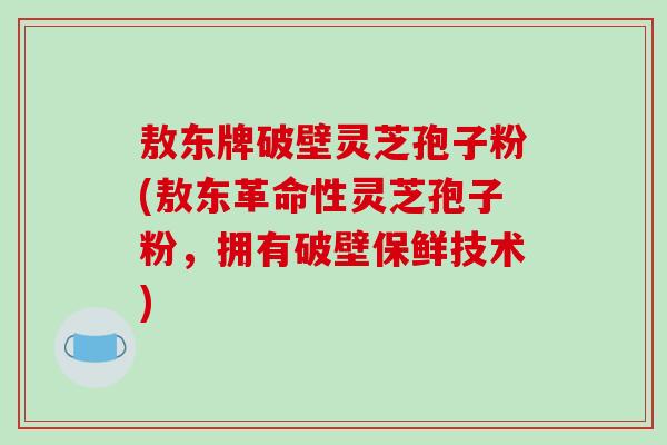 敖东牌破壁灵芝孢子粉(敖东革命性灵芝孢子粉，拥有破壁保鲜技术)