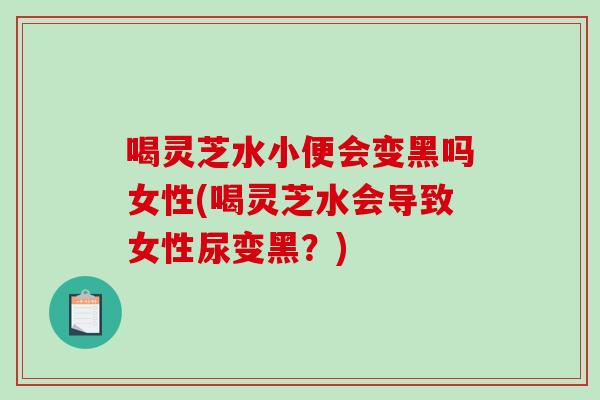 喝灵芝水小便会变黑吗女性(喝灵芝水会导致女性尿变黑？)