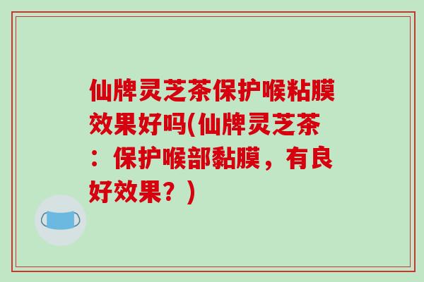 仙牌灵芝茶保护喉粘膜效果好吗(仙牌灵芝茶：保护喉部黏膜，有良好效果？)
