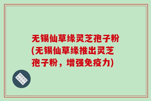 无锡仙草缘灵芝孢子粉(无锡仙草缘推出灵芝孢子粉，增强免疫力)