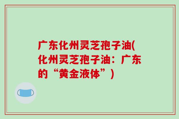 广东化州灵芝孢子油(化州灵芝孢子油：广东的“黄金液体”)