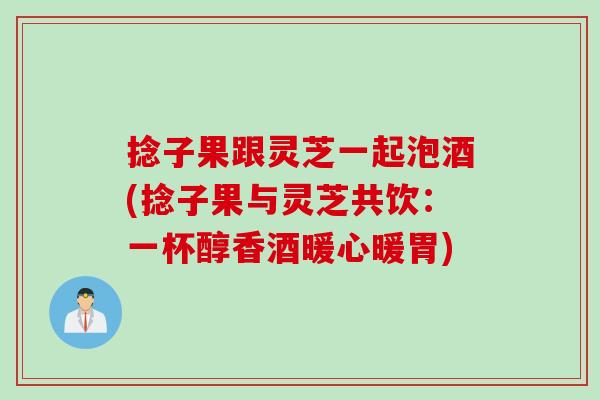 捻子果跟灵芝一起泡酒(捻子果与灵芝共饮：一杯醇香酒暖心暖胃)