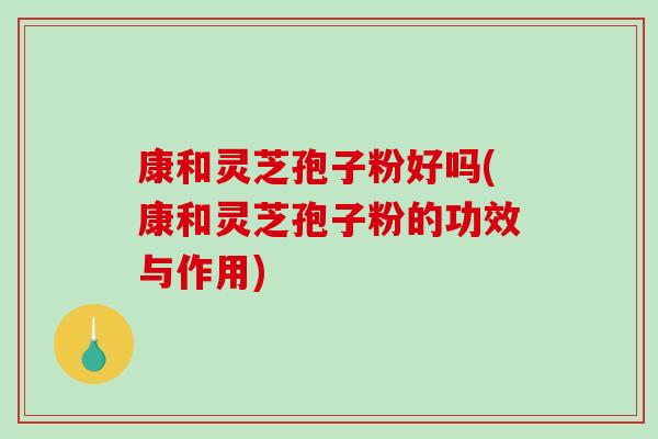 康和灵芝孢子粉好吗(康和灵芝孢子粉的功效与作用)