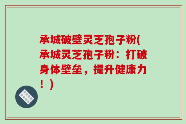 承城破壁灵芝孢子粉(承城灵芝孢子粉：打破身体壁垒，提升健康力！)