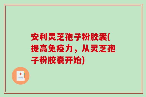 安利灵芝孢子粉胶囊(提高免疫力，从灵芝孢子粉胶囊开始)