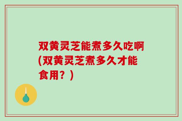 双黄灵芝能煮多久吃啊(双黄灵芝煮多久才能食用？)