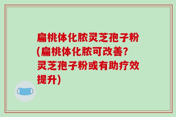 扁桃体化脓灵芝孢子粉(扁桃体化脓可改善？灵芝孢子粉或有助疗效提升)