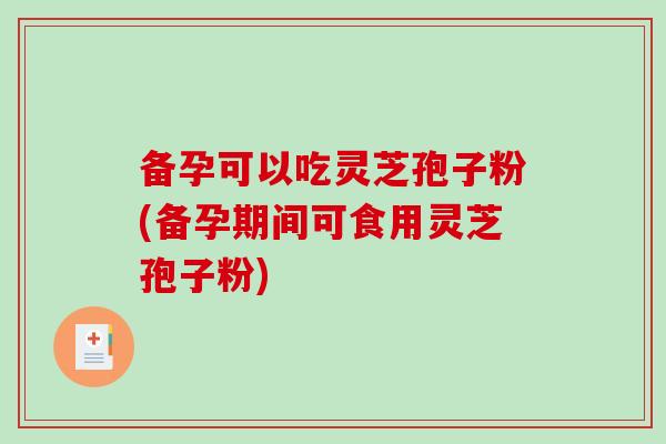 备孕可以吃灵芝孢子粉(备孕期间可食用灵芝孢子粉)