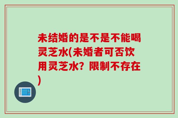 未结婚的是不是不能喝灵芝水(未婚者可否饮用灵芝水？限制不存在)