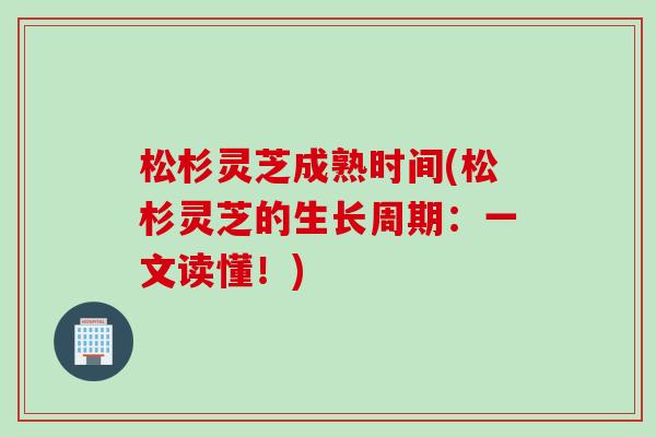 松杉灵芝成熟时间(松杉灵芝的生长周期：一文读懂！)