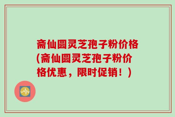 斋仙圆灵芝孢子粉价格(斋仙圆灵芝孢子粉价格优惠，限时促销！)