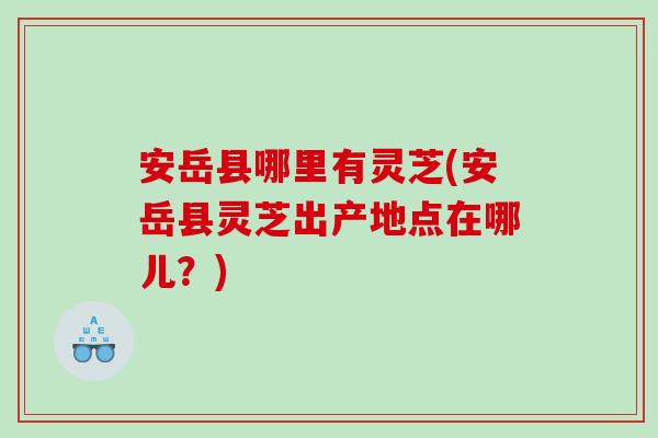 安岳县哪里有灵芝(安岳县灵芝出产地点在哪儿？)