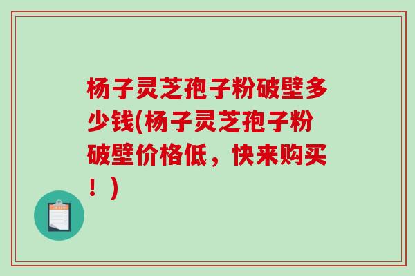 杨子灵芝孢子粉破壁多少钱(杨子灵芝孢子粉破壁价格低，快来购买！)