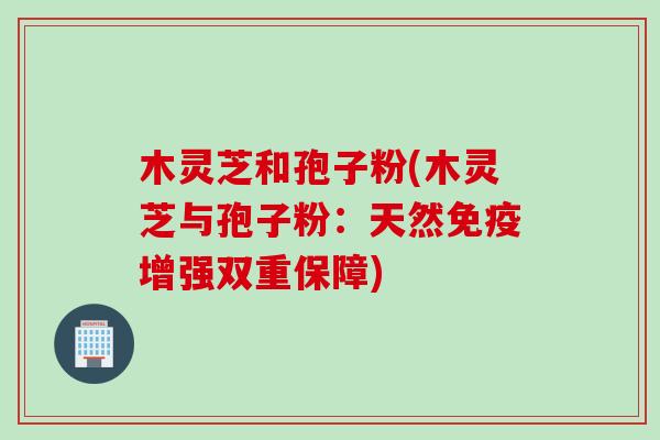 木灵芝和孢子粉(木灵芝与孢子粉：天然免疫增强双重保障)