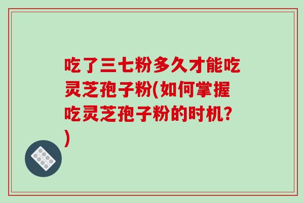 吃了三七粉多久才能吃灵芝孢子粉(如何掌握吃灵芝孢子粉的时机？)