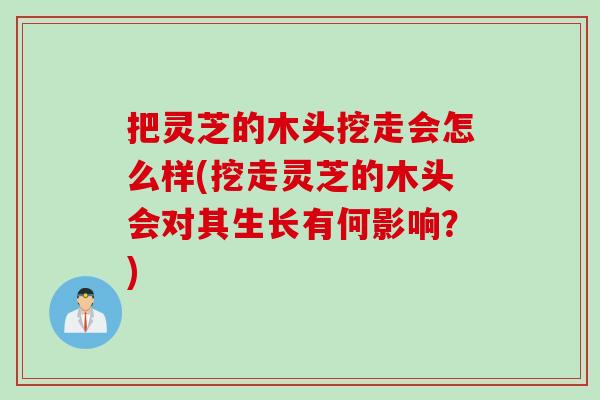 把灵芝的木头挖走会怎么样(挖走灵芝的木头会对其生长有何影响？)