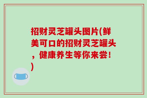 招财灵芝罐头图片(鲜美可口的招财灵芝罐头，健康养生等你来尝！)
