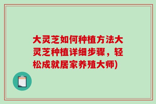 大灵芝如何种植方法大灵芝种植详细步骤，轻松成就居家养殖大师)