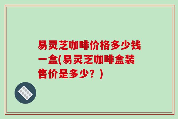 易灵芝咖啡价格多少钱一盒(易灵芝咖啡盒装售价是多少？)