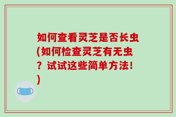 如何查看灵芝是否长虫(如何检查灵芝有无虫？试试这些简单方法！)