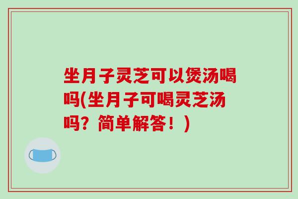 坐月子灵芝可以煲汤喝吗(坐月子可喝灵芝汤吗？简单解答！)