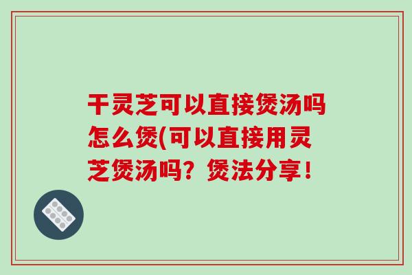 干灵芝可以直接煲汤吗怎么煲(可以直接用灵芝煲汤吗？煲法分享！