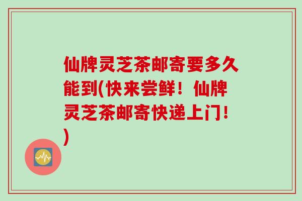 仙牌灵芝茶邮寄要多久能到(快来尝鲜！仙牌灵芝茶邮寄快递上门！)