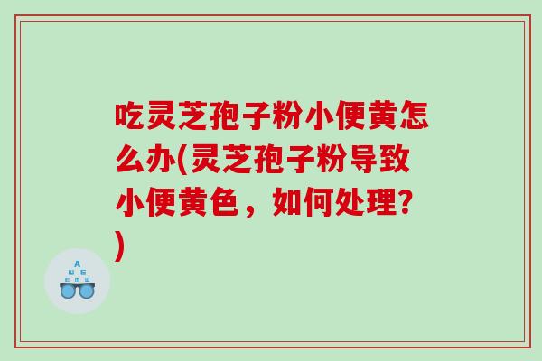 吃灵芝孢子粉小便黄怎么办(灵芝孢子粉导致小便黄色，如何处理？)