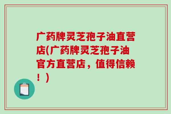 广药牌灵芝孢子油直营店(广药牌灵芝孢子油官方直营店，值得信赖！)