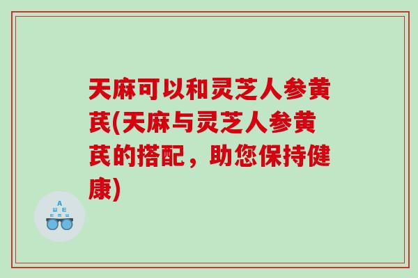 天麻可以和灵芝人参黄芪(天麻与灵芝人参黄芪的搭配，助您保持健康)