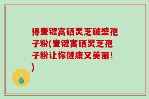得壹键富硒灵芝破壁孢子粉(壹键富硒灵芝孢子粉让你健康又美丽！)