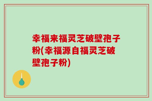 幸福来福灵芝破壁孢子粉(幸福源自福灵芝破壁孢子粉)
