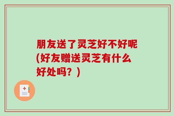 朋友送了灵芝好不好呢(好友赠送灵芝有什么好处吗？)
