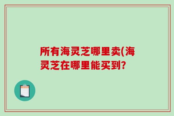 所有海灵芝哪里卖(海灵芝在哪里能买到？