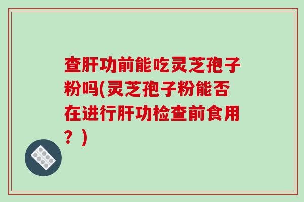 查肝功前能吃灵芝孢子粉吗(灵芝孢子粉能否在进行肝功检查前食用？)