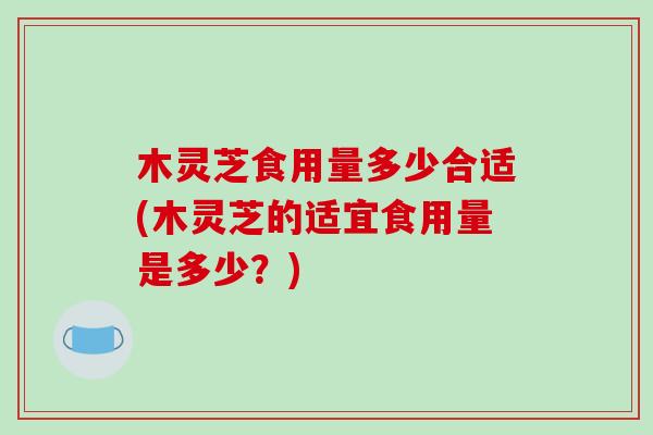 木灵芝食用量多少合适(木灵芝的适宜食用量是多少？)