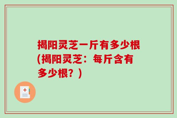 揭阳灵芝一斤有多少根(揭阳灵芝:每斤含有多少根?) 揭阳灵芝一斤有多少根(揭阳灵芝:每斤含有多少根?)