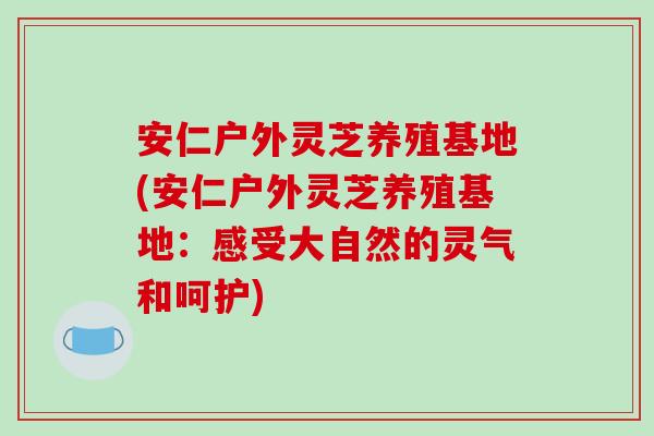 安仁户外灵芝养殖基地(安仁户外灵芝养殖基地：感受大自然的灵气和呵护)