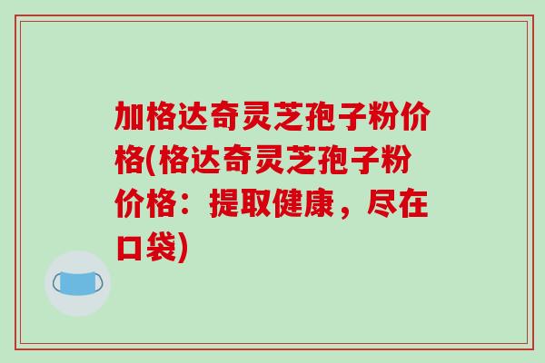加格达奇灵芝孢子粉价格(格达奇灵芝孢子粉价格：提取健康，尽在口袋)