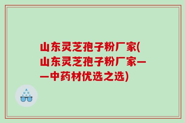 山东灵芝孢子粉厂家(山东灵芝孢子粉厂家——中药材优选之选)