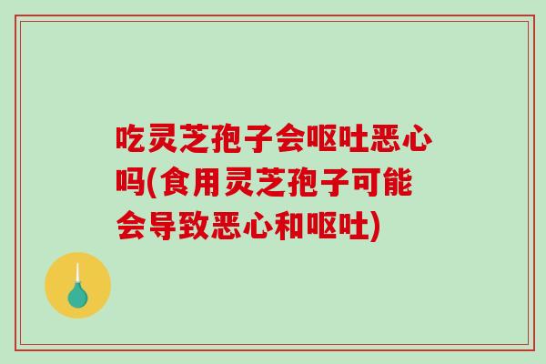吃灵芝孢子会呕吐恶心吗(食用灵芝孢子可能会导致恶心和呕吐)