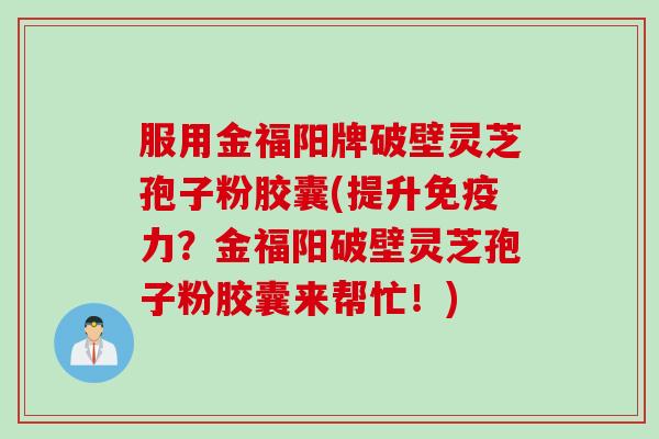 服用金福阳牌破壁灵芝孢子粉胶囊(提升免疫力？金福阳破壁灵芝孢子粉胶囊来帮忙！)