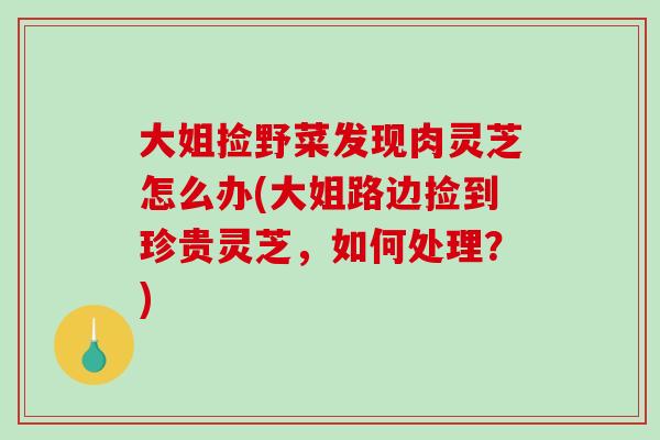 大姐捡野菜发现肉灵芝怎么办(大姐路边捡到珍贵灵芝，如何处理？)