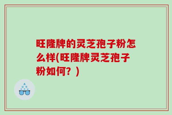旺隆牌的灵芝孢子粉怎么样(旺隆牌灵芝孢子粉如何？)