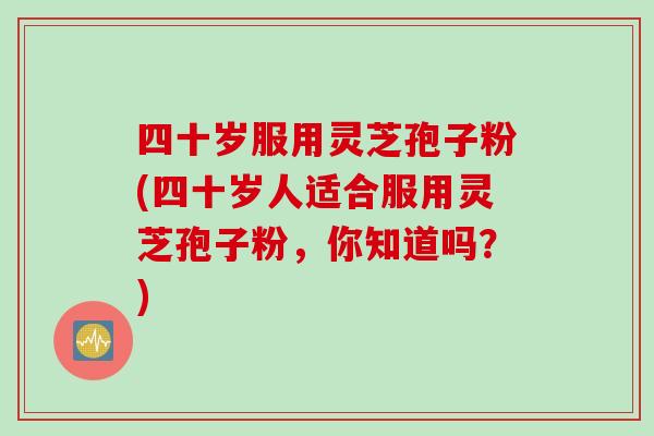 四十岁服用灵芝孢子粉(四十岁人适合服用灵芝孢子粉，你知道吗？)