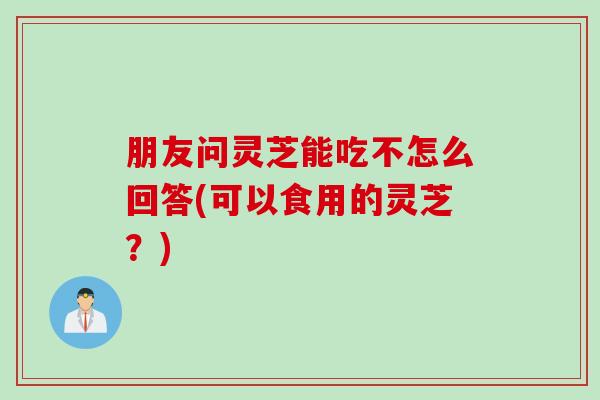 朋友问灵芝能吃不怎么回答(可以食用的灵芝？)