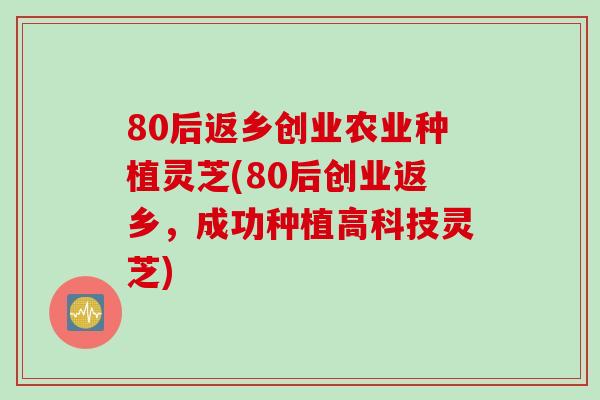 80后返乡创业农业种植灵芝(80后创业返乡，成功种植高科技灵芝)