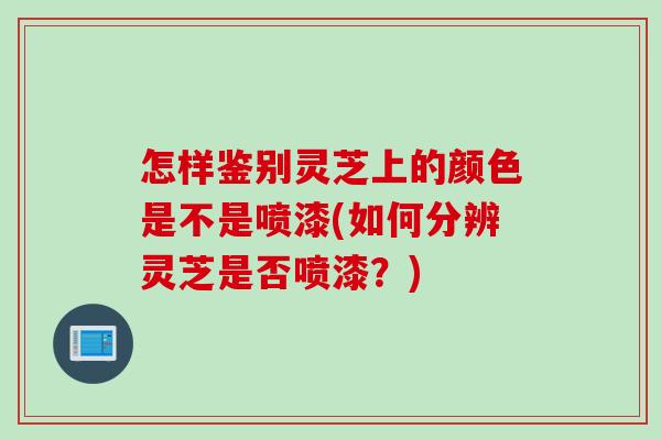 怎样鉴别灵芝上的颜色是不是喷漆(如何分辨灵芝是否喷漆？)