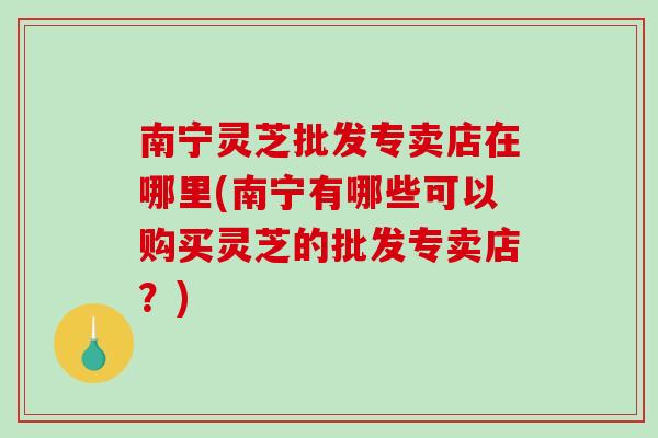 南宁灵芝批发专卖店在哪里(南宁有哪些可以购买灵芝的批发专卖店？)