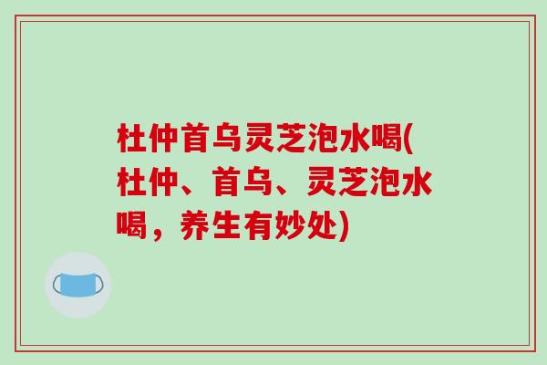 杜仲首乌灵芝泡水喝(杜仲、首乌、灵芝泡水喝，养生有妙处)